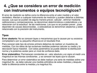 El error de medición se define como la diferencia entre el valor medido y el valor
verdadero. Afectan a cualquier instrumento de medición y pueden deberse a distintas
causas. Las que se pueden de alguna manera prever, calcular , eliminar mediante
calibraciones y compensaciones, se denominan determinísticos o sistemáticos y se
relacionan con la exactitud de las mediciones. Los que no se pueden prever , pues
dependen de causas desconocidas , o estocásticas se denominan aleatorios y están
relacionado con la precisión del instrumento.
Tipos
Error aleatorio: No se conocen leyes o mecanismos que lo causan por su excesiva
complejidad o por su pequeña influencia en el resultado final.
Para conocer este tipo de errores primero debemos de realizar un muestreo de
medidas. Con los datos de las sucesivas medidas podemos calcular su media y la
desviación típica maestral . Con estos parámetros se puede obtener la distribución
norma y la podemos acotar para un nivel de confianza dado.
Error sistemático: Permanecen constantes en valor absoluto y en signo al medir una
magnitud en las mismas condiciones , y se conocen las leyes que lo causan.
Para determinar un error sistemático se debe realizar una serie de medidas sobre una
magnitud Xo , se debe calcular una medida aritmética de estas medidas y después
hallar la diferencia entre la medida y la magnitud Xo.
 