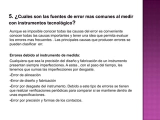 Aunque es imposible conocer todas las causas del error es conveniente
conocer todas las causas importantes y tener una idea que permita evaluar
los errores mas frecuentes . Las principales causas que producen errores se
pueden clasificar en:
Errores debido al instrumento de medida:
Cualquiera que sea la precisión del diseño y fabricación de un instrumento
presentan siempre imperfecciones. A estas , con el paso del tiempo, les
tenemos que sumas las imperfecciones por desgaste.
-Error de alineación
-Error de diseño y fabricación
-Error por desgaste del instrumento. Debido a este tipo de errores se tienen
que realizar verificaciones periódicas para comparar si se mantiene dentro de
unas especificaciones.
-Error por precisión y formas de los contactos.
 