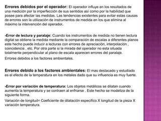 Errores debidos por el operador: El operador influye en los resultados de
una medición por la imperfección de sus sentidos así como por la habilidad que
posee para afectar las medidas. Las tendencias existentes para evitar estas causas
de errores son la utilización de instrumentos de medida en los que elimina al
máximo la intervención del operador.
-Error de lectura y paralaje: Cuando los instrumentos de medida no tienen lectura
digital se obtiene la medida mediante la comparación de escalas a diferentes planos
este hecho puede inducir a lecturas con errores de apreciación, interpolación ,
coincidencia , etc. Por otra parte si la mirada del operador no esta situada
totalmente perpendicular al plano de escala aparecen errores del paralaje.
Errores debidos a los factores ambientales.
Errores debido a los factores ambientales: El mas destacado y estudiado
es el efecto de la temperatura en los metales dado que su influencia es muy fuerte.
-Error por variación de temperatura: Los objetos metálicos se dilatan cuando
aumenta la temperatura y se contraen al enfriarse . Este hecho se modeliza de la
siguiente forma.
Variación de longitud= Coeficiente de dilatación especifico X longitud de la pieza X
variación temperatura.
 