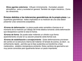 - Otros agentes exteriores: Influyen mínimamente . Humedad, presión
atmosférica , polvo y suciedad en general. También de origen mecánico , Como
las vibraciones.
Errores debidos a las tolerancias geométricas de la propia pieza: Las
superficies geométricas reales implicadas en la medición de una cota deben
presentar unas variaciones aceptables.
-Errores de deformación: La pieza puede estar sometida a fuerzas en el
momento de la medición por debajo del limite elástico tomando cierta deformación
que desaparece cuando la cesa la fuerza.
-Errores de forma: Se puede estar midiendo un cilindro cuya forma
aparentemente circular en su sección presente cierta formal oval.
-Errores de estabilización o envejecimiento : Estas deformaciones provienen
del cambio en la estructura interna del material. El temple de aceros, es decir , su
enfriamiento rápido , permite que la fase austenitica se transforme a fase
martensitica , estable a temperatura ambiente. Estos cambios de geometría son
muy pocos conocidos pero igualmente tienen un pacto importante.
 