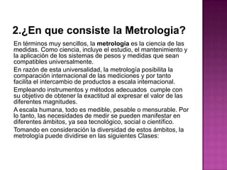 En términos muy sencillos, la metrología es la ciencia de las
medidas. Como ciencia, incluye el estudio, el mantenimiento y
la aplicación de los sistemas de pesos y medidas que sean
compatibles universalmente.
En razón de esta universalidad, la metrología posibilita la
comparación internacional de las mediciones y por tanto
facilita el intercambio de productos a escala internacional.
Empleando instrumentos y métodos adecuados cumple con
su objetivo de obtener la exactitud al expresar el valor de las
diferentes magnitudes.
A escala humana, todo es medible, pesable o mensurable. Por
lo tanto, las necesidades de medir se pueden manifestar en
diferentes ámbitos, ya sea tecnológico, social o científico.
Tomando en consideración la diversidad de estos ámbitos, la
metrología puede dividirse en las siguientes Clases:
 