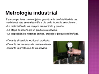 Este campo tiene como objetivo garantizar la confiabilidad de las
mediciones que se realizan día a día en la industria se aplica en:
- La calibración de los equipos de medición y prueba.
- La etapa de diseño de un producto o servicio.
- La inspección de materias primas, proceso y producto terminado.
- Durante el servicio técnico al producto.
- Durante las acciones de mantenimiento.
- Durante la prestación de un servicio.
 