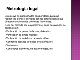 Su objetivo es proteger a los consumidores para que
reciban los bienes y servicios con las características que
ofrecen o anuncian los diferentes fabricantes.
Debe ser ejercida por los gobiernos y entre sus campos de
acción están:
- Verificación de pesas, balanzas y básculas.
- Verificación de cintas métricas.
- Verificación de surtidores de combustible.
- Control de escapes de gases de automóviles.
- Taxímetros.
- Contadores Eléctricos, de agua y de gas, etc.
 