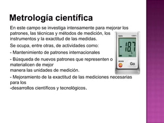 En este campo se investiga intensamente para mejorar los
patrones, las técnicas y métodos de medición, los
instrumentos y la exactitud de las medidas.
Se ocupa, entre otras, de actividades como:
- Mantenimiento de patrones internacionales
- Búsqueda de nuevos patrones que representen o
materialicen de mejor
manera las unidades de medición.
- Mejoramiento de la exactitud de las mediciones necesarias
para los
-desarrollos científicos y tecnológicos.
 