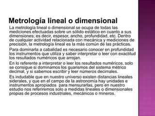 La metrología lineal o dimensional se ocupa de todas las
mediciones efectuadas sobre un sólido estático en cuanto a sus
dimensiones; es decir, espesor, ancho, profundidad, etc. Dentro
de cualquier actividad relacionada con mecánica y mediciones de
precisión, la metrología lineal es la más común de las prácticas.
Para dominarla a cabalidad es necesario conocer en profundidad
los instrumentos que utiliza y saber interpretar o leer con exactitud
los resultados numéricos que arrojan.
En lo referente a interpretar o leer los resultados numéricos, solo
se consigue si dominamos los guarismos del sistema métrico
decimal, y si sabemos escribir y leer números decimales.
Es indudable que en nuestro universo existen distancias lineales
siderales, y que en el campo de la astronomía hay unidades e
instrumentos apropiados para mensurarlas, pero en nuestro
estudio nos referiremos solo a medidas lineales o dimensionales
propias de procesos industriales, mecánicos o mineros.
 