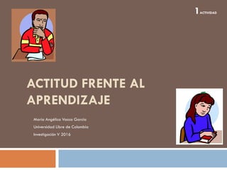 ACTITUD FRENTE AL
APRENDIZAJE
María Angélica Vacca García
Universidad Libre de Colombia
Investigación V 2016
1ACTIVIDAD
 