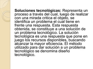 Soluciones tecnológicas: Representa un
proceso a través del cual, luego de realizar
con una mirada critica el objeto, se
identifica un problema el cual tiene en
frente una respuesta. Esta respuesta
obtenida, se constituye a una solución de
un problema tecnológico. La solución
tecnológica es una respuesta que pone en
juego los recursos disponibles, buscando
alcanzar la mayor eficiencia. El método
utilizado para dar solución a un problema
tecnológico se denomina diseño
tecnológico.
 