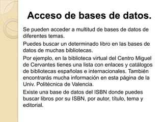 Acceso de bases de datos.
Se pueden acceder a multitud de bases de datos de
diferentes temas.
Puedes buscar un determinado libro en las bases de
datos de muchas bibliotecas.
Por ejemplo, en la biblioteca virtual del Centro Miguel
de Cervantes tienes una lista con enlaces y catálogos
de bibliotecas españolas e internacionales. También
encontrarás mucha información en esta página de la
Univ. Politécnica de Valencia.
Existe una base de datos del ISBN donde puedes
buscar libros por su ISBN, por autor, título, tema y
editorial.
 