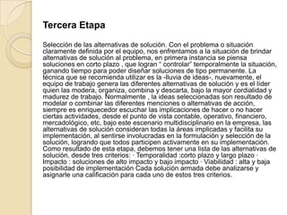 Tercera Etapa
Selección de las alternativas de solución. Con el problema o situación
claramente definida por el equipo, nos enfrentamos a la situación de brindar
alternativas de solución al problema, en primera instancia se piensa
soluciones en corto plazo , que logran “ controlar” temporalmente la situación,
ganando tiempo para poder diseñar soluciones de tipo permanente. La
técnica que se recomienda utilizar es la -lluvia de ideas-, nuevamente, el
equipo de trabajo genera las diferentes alternativas de solución y es el líder
quien las modera, organiza, combina y descarta, bajo la mayor cordialidad y
madurez de trabajo. Normalmente , la ideas seleccionadas son resultado de
modelar o combinar las diferentes menciones o alternativas de acción,
siempre es enriquecedor escuchar las implicaciones de hacer o no hacer
ciertas actividades, desde el punto de vista contable, operativo, financiero,
mercadológico, etc, bajo este escenario multidisciplinario en la empresa, las
alternativas de solución consideran todas la áreas implicadas y facilita su
implementación, al sentirse involucradas en la formulación y selección de la
solución, logrando que todos participen activamente en su implementación.
Como resultado de esta etapa, debemos tener una lista de las alternativas de
solución, desde tres criterios: · Temporalidad :corto plazo y largo plazo ·
Impacto : soluciones de alto impacto y bajo impacto · Viabilidad : alta y baja
posibilidad de implementación Cada solución armada debe analizarse y
asignarle una calificación para cada uno de estos tres criterios.
 