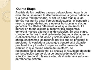 Quinta Etapa
Análisis de las posibles causas del problema. A partir de
esta etapa, se marca la diferencia entre la gente ordinaria
y la gente “extraordinaria, el dar un poco más que los
demás nos perfila a ser líderes intelectuales, el conducir a
nuestro equipo de trabajo a nuevos horizontes o etapas,
generará resultados diferentes a los que teníamos. El
pensar en forma distinta al resolver los problemas,
generará nuevas alternativas de solución. En esta etapa,
complementamos lo realizado en la Segunda etapa, en la
cual analizamos la situación y solo la situación, pero
ahora, analizamos las razones por las que se presentó el
problema, la verdadera causa que generó esta situación
problemática y los efectos que se están teniendo. Se
clarifica lo que es una causa de un efecto, se
redimensiona el problema, se analiza el resultado obtenido
por la solución temporal, la pertinencia de modificar la
solución temporal o la necesidad de diseñar una solución
permanente distinta.
 