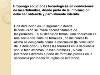 Propongo soluciones tecnológicas en condiciones
de incertidumbre, donde parte de la información
debe ser obtenida y parcialmente inferida.
Una deducción es un argumento donde
la conclusión se infiere necesariamente de
las premisas. En su definición formal, una deducción es
una secuencia finita de fórmulas , de las cuales la
última es designada como la conclusión (la conclusión
de la deducción), y todas las fórmulas en la secuencia
son, o bien axiomas , o bien premisas , o bien
inferencias directas a partir de fórmulas previas en la
secuencia por medio de reglas de inferencia.
 