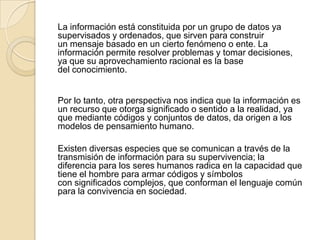 La información está constituida por un grupo de datos ya
supervisados y ordenados, que sirven para construir
un mensaje basado en un cierto fenómeno o ente. La
información permite resolver problemas y tomar decisiones,
ya que su aprovechamiento racional es la base
del conocimiento.
Por lo tanto, otra perspectiva nos indica que la información es
un recurso que otorga significado o sentido a la realidad, ya
que mediante códigos y conjuntos de datos, da origen a los
modelos de pensamiento humano.
Existen diversas especies que se comunican a través de la
transmisión de información para su supervivencia; la
diferencia para los seres humanos radica en la capacidad que
tiene el hombre para armar códigos y símbolos
con significados complejos, que conforman el lenguaje común
para la convivencia en sociedad.
 