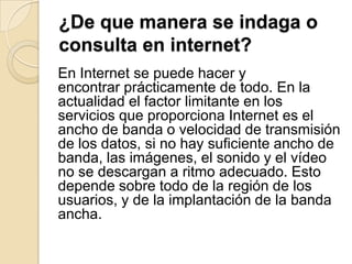 ¿De que manera se indaga o
consulta en internet?
En Internet se puede hacer y
encontrar prácticamente de todo. En la
actualidad el factor limitante en los
servicios que proporciona Internet es el
ancho de banda o velocidad de transmisión
de los datos, si no hay suficiente ancho de
banda, las imágenes, el sonido y el vídeo
no se descargan a ritmo adecuado. Esto
depende sobre todo de la región de los
usuarios, y de la implantación de la banda
ancha.
 