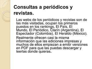 Consultas a periódicos y
revistas.
Las webs de los periódicos y revistas son de
las más visitadas, ocupan los primeros
puestos en los rankings, El País, El
Mundo, El Periódico, Clarín (Argentina), El
Espectador (Colombia), El Heraldo (México).
Realmente ofrecen casi la misma
información que las ediciones impresas y
muchos de ellos empiezan a emitir versiones
en PDF para que las puedas descargar y
leerlas donde quieras.
 