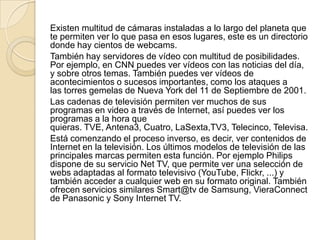 Existen multitud de cámaras instaladas a lo largo del planeta que
te permiten ver lo que pasa en esos lugares, este es un directorio
donde hay cientos de webcams.
También hay servidores de vídeo con multitud de posibilidades.
Por ejemplo, en CNN puedes ver vídeos con las noticias del día,
y sobre otros temas. También puedes ver vídeos de
acontecimientos o sucesos importantes, como los ataques a
las torres gemelas de Nueva York del 11 de Septiembre de 2001.
Las cadenas de televisión permiten ver muchos de sus
programas en video a través de Internet, así puedes ver los
programas a la hora que
quieras. TVE, Antena3, Cuatro, LaSexta,TV3, Telecinco, Televisa.
Está comenzando el proceso inverso, es decir, ver contenidos de
Internet en la televisión. Los últimos modelos de televisión de las
principales marcas permiten esta función. Por ejemplo Philips
dispone de su servicio Net TV, que permite ver una selección de
webs adaptadas al formato televisivo (YouTube, Flickr, ...) y
también acceder a cualquier web en su formato original. También
ofrecen servicios similares Smart@tv de Samsung, VieraConnect
de Panasonic y Sony Internet TV.
 