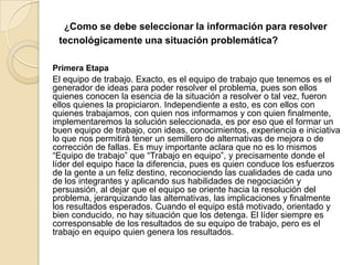 ¿Como se debe seleccionar la información para resolver
tecnológicamente una situación problemática?
Primera Etapa
El equipo de trabajo. Exacto, es el equipo de trabajo que tenemos es el
generador de ideas para poder resolver el problema, pues son ellos
quienes conocen la esencia de la situación a resolver o tal vez, fueron
ellos quienes la propiciaron. Independiente a esto, es con ellos con
quienes trabajamos, con quien nos informamos y con quien finalmente,
implementaremos la solución seleccionada, es por eso que el formar un
buen equipo de trabajo, con ideas, conocimientos, experiencia e iniciativa
lo que nos permitirá tener un semillero de alternativas de mejora o de
corrección de fallas. Es muy importante aclara que no es lo mismos
“Equipo de trabajo” que “Trabajo en equipo”, y precisamente donde el
líder del equipo hace la diferencia, pues es quien conduce los esfuerzos
de la gente a un feliz destino, reconociendo las cualidades de cada uno
de los integrantes y aplicando sus habilidades de negociación y
persuasión, al dejar que el equipo se oriente hacia la resolución del
problema, jerarquizando las alternativas, las implicaciones y finalmente
los resultados esperados. Cuando el equipo está motivado, orientado y
bien conducido, no hay situación que los detenga. El líder siempre es
corresponsable de los resultados de su equipo de trabajo, pero es el
trabajo en equipo quien genera los resultados.
 
