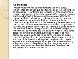 Cuarta Etapa
Implementación de la solución temporal. En esta etapa,
tomamos las soluciones que clasificamos con el criterio temporal
de corto plazo, recordemos que tenemos un problema frente a
nosotros, por lo que implementar una solución temporal, de corto
plazo, nos brindará el tiempo necesario para complementar
nuestro análisis y selecciona u obtener los recursos para una
solución de tipo permanente. Es importante dar solución
oportuna a los problemas, sino, estos crecer y se redimensionan,
pero es justo en este momento donde se deciden las grandes
hazañas, los grandes éxitos, ¿por qué? Porque cuando dejamos
una solución temporal a un problema, se presenta siempre la
reincidencia, es muy raro que una solución temporal sirva como
solución definitiva, en nuestra cultura de negocios, es muy
común que una solución que nació como temporal se quede
como permanente, las razones sobran – financieros, de tiempo-
la misma dinámica de trabajo- pero es precisamente cuando
seguimos las tres etapas que faltan que ofrecemos un liderazgo
intelectual, al evitar que problemas inconclusos regresen a
interferir con nuestra actividades. Recuerde, Son soluciones
Temporales y así fueron concebidas.
 