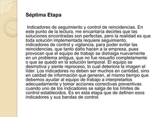Séptima Etapa
Indicadores de seguimiento y control de reincidencias. En
este punto de la lectura, me encantaría decirles que las
soluciones encontradas son perfectas, pero la realidad es que
toda solución implementada requiere seguimiento,
indicadores de control y vigilancia, para poder evitar las
reincidencias, que tanto daño hacen a la empresa, pues
provocan que el equipo de trabajo se distraiga nuevamente
en un problema antigua, que no fue resuelto completamente
o que se quedó en la solución temporal. El equipo se
desmotiva y siente reproceso, lo cual deteriora la imagen el
líder. Los indicadores no deben ser muchos en cantidad, sino
en calidad de información que generan, al mismo tiempo que
debemos ayudar al equipo de trabajo a interpretarlos
adecuadamente y tomar acciones correctivas preventivas
cuando uno de los indicadores se salga de los límites de
control establecidos. Es en esta etapa que de definen esos
indicadores y sus bandas de control.
 