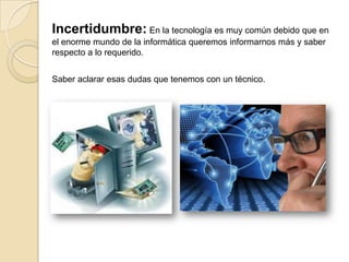 Incertidumbre: En la tecnología es muy común debido que en
el enorme mundo de la informática queremos informarnos más y saber
respecto a lo requerido.
Saber aclarar esas dudas que tenemos con un técnico.
 