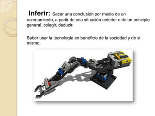 Inferir: Sacar una conclusión por medio de un
razonamiento, a partir de una situación anterior o de un principio
general. colegir, deducir.
Saber usar la tecnología en beneficio de la sociedad y de si
mismo.
 