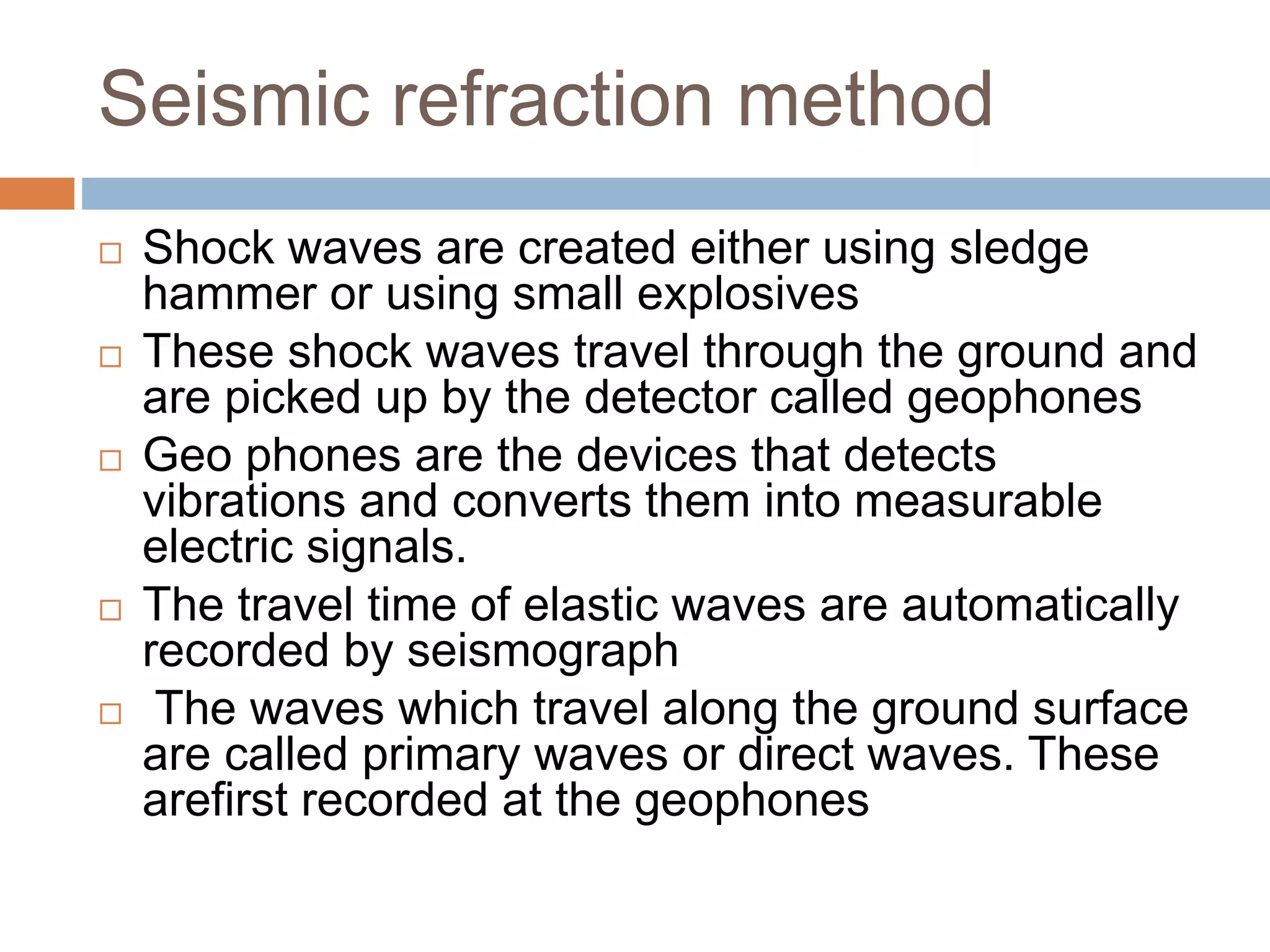 Seismic refraction method
 Shock waves are created either using sledge
hammer or using small explosives
 These shock waves travel through the ground and
are picked up by the detector called geophones
 Geo phones are the devices that detects
vibrations and converts them into measurable
electric signals.
 The travel time of elastic waves are automatically
recorded by seismograph
 The waves which travel along the ground surface
are called primary waves or direct waves. These
arefirst recorded at the geophones
 
