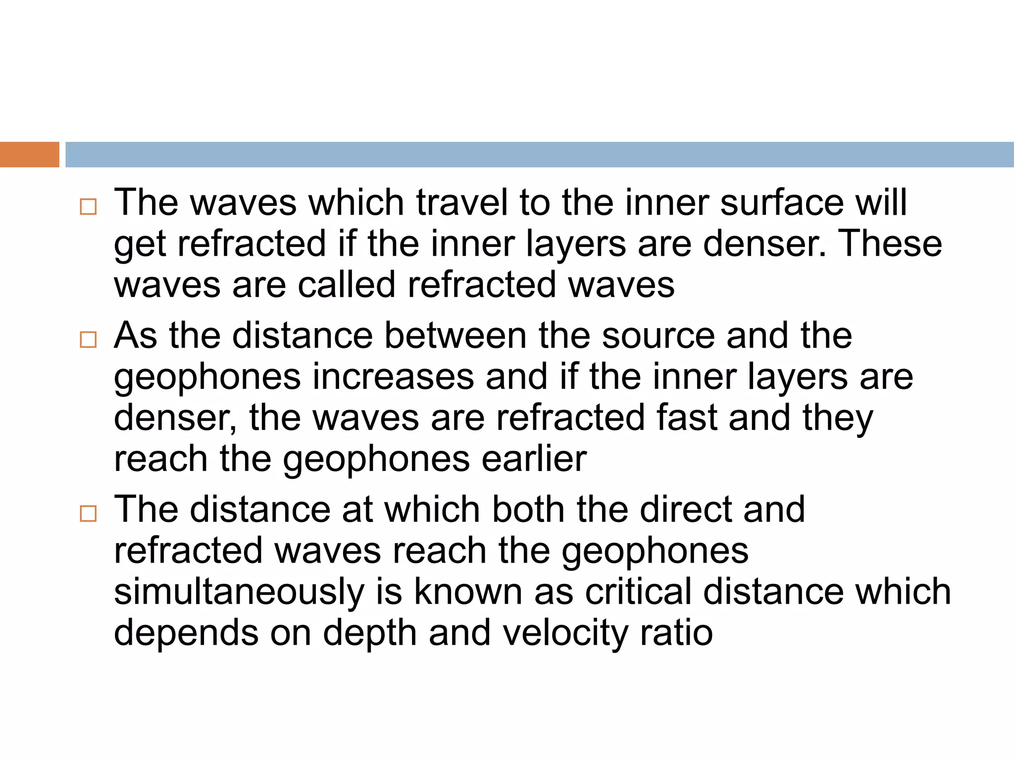 The waves which travel to the inner surface will
get refracted if the inner layers are denser. These
waves are called refracted waves
 As the distance between the source and the
geophones increases and if the inner layers are
denser, the waves are refracted fast and they
reach the geophones earlier
 The distance at which both the direct and
refracted waves reach the geophones
simultaneously is known as critical distance which
depends on depth and velocity ratio
 