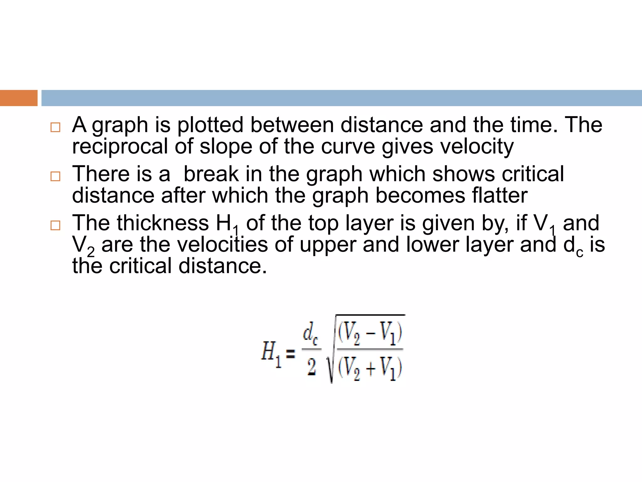  A graph is plotted between distance and the time. The
reciprocal of slope of the curve gives velocity
 There is a break in the graph which shows critical
distance after which the graph becomes flatter
 The thickness H1 of the top layer is given by, if V1 and
V2 are the velocities of upper and lower layer and dc is
the critical distance.
 