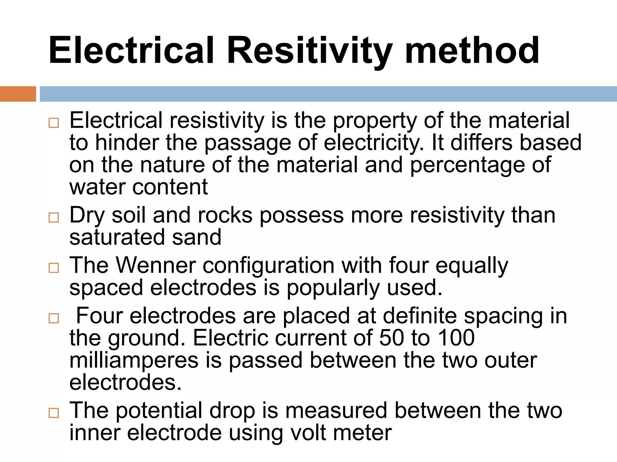 Electrical Resitivity method
 Electrical resistivity is the property of the material
to hinder the passage of electricity. It differs based
on the nature of the material and percentage of
water content
 Dry soil and rocks possess more resistivity than
saturated sand
 The Wenner configuration with four equally
spaced electrodes is popularly used.
 Four electrodes are placed at definite spacing in
the ground. Electric current of 50 to 100
milliamperes is passed between the two outer
electrodes.
 The potential drop is measured between the two
inner electrode using volt meter
 