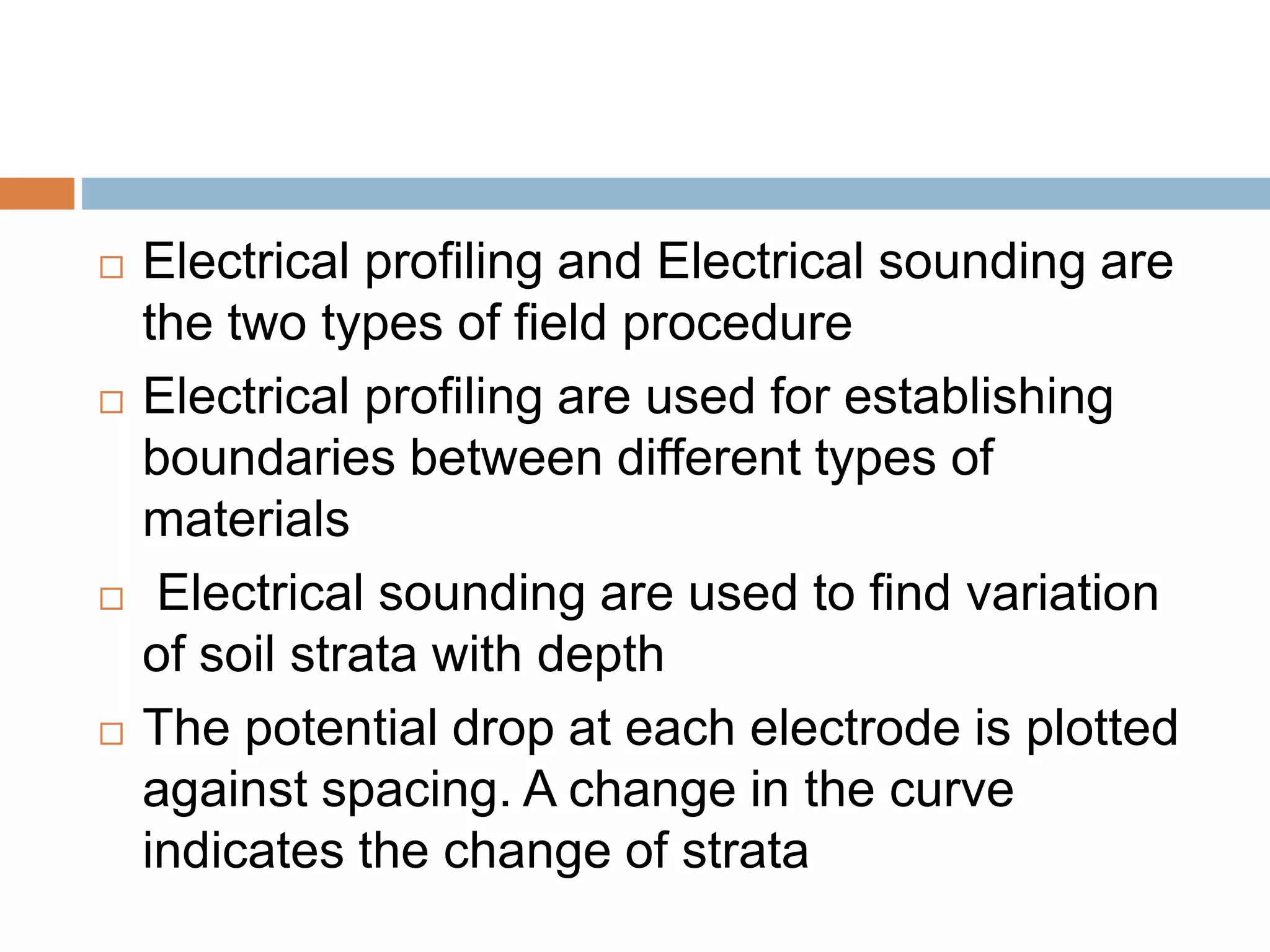  Electrical profiling and Electrical sounding are
the two types of field procedure
 Electrical profiling are used for establishing
boundaries between different types of
materials
 Electrical sounding are used to find variation
of soil strata with depth
 The potential drop at each electrode is plotted
against spacing. A change in the curve
indicates the change of strata
 