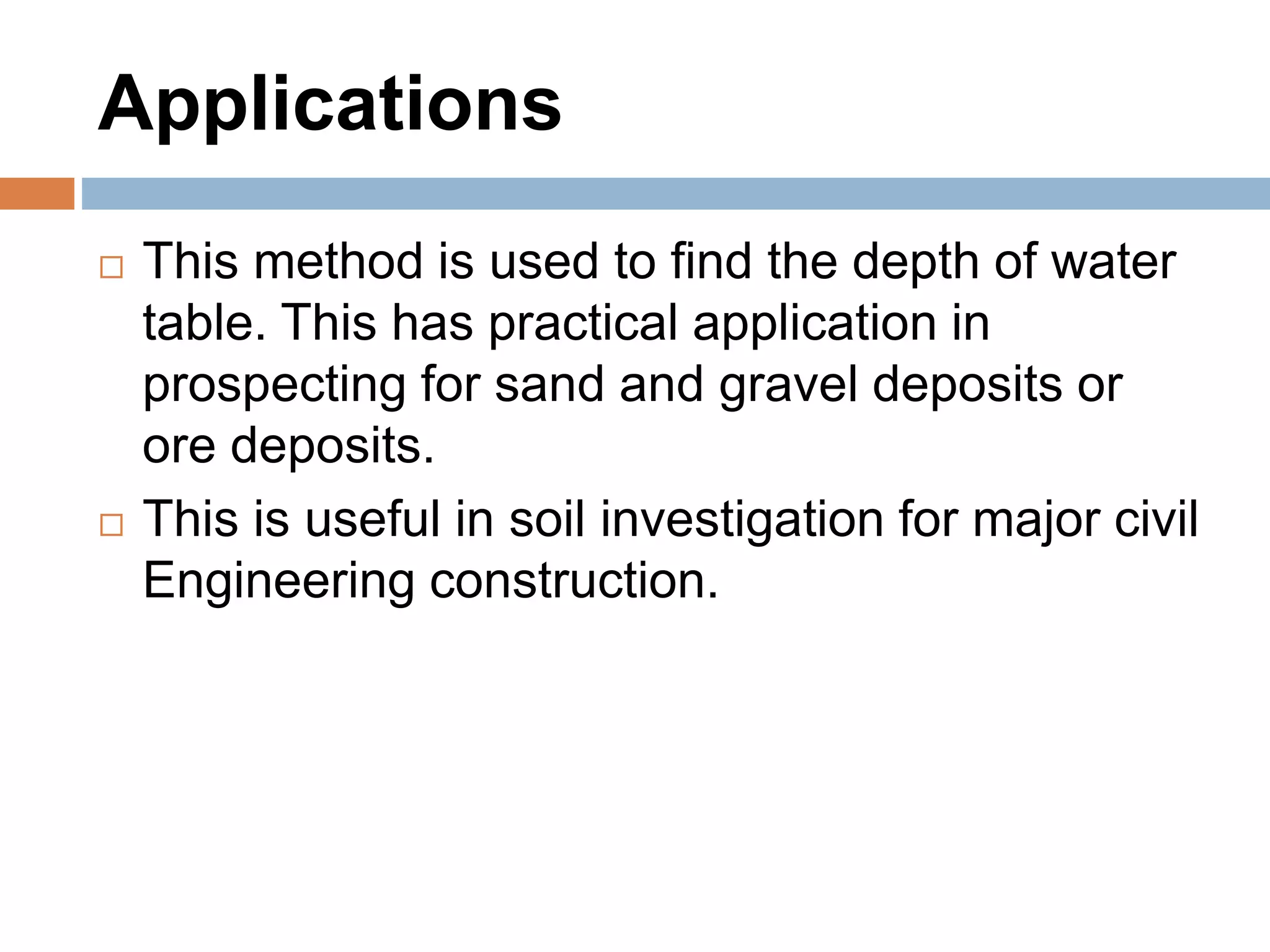 Applications
 This method is used to find the depth of water
table. This has practical application in
prospecting for sand and gravel deposits or
ore deposits.
 This is useful in soil investigation for major civil
Engineering construction.
 