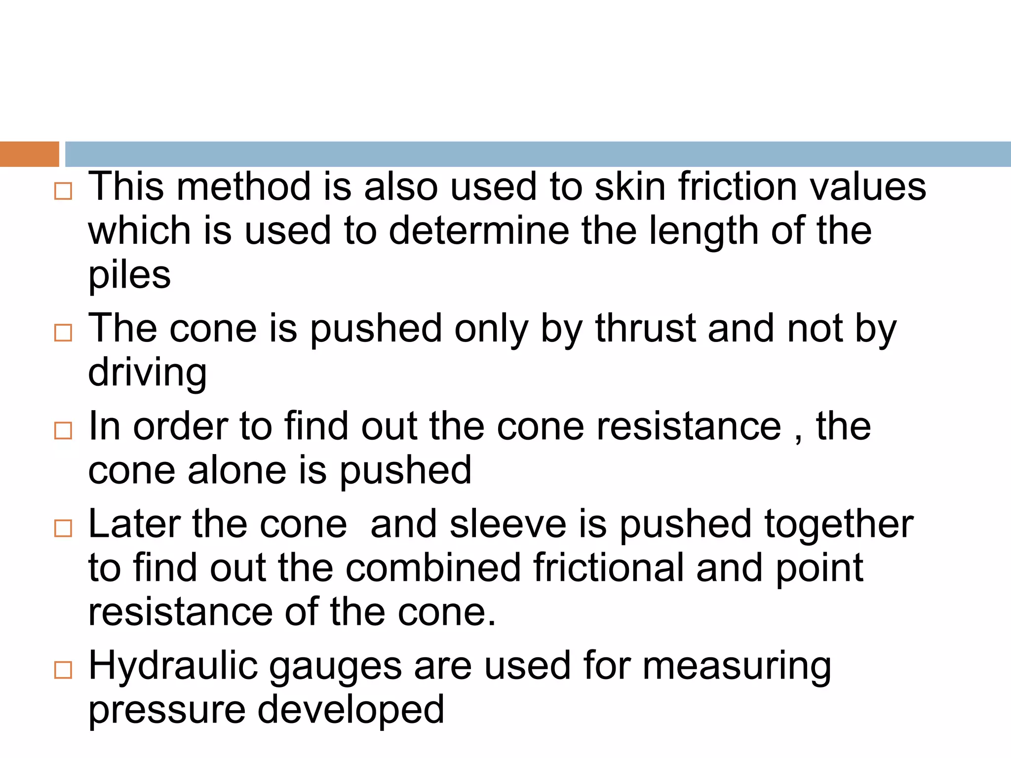  This method is also used to skin friction values
which is used to determine the length of the
piles
 The cone is pushed only by thrust and not by
driving
 In order to find out the cone resistance , the
cone alone is pushed
 Later the cone and sleeve is pushed together
to find out the combined frictional and point
resistance of the cone.
 Hydraulic gauges are used for measuring
pressure developed
 