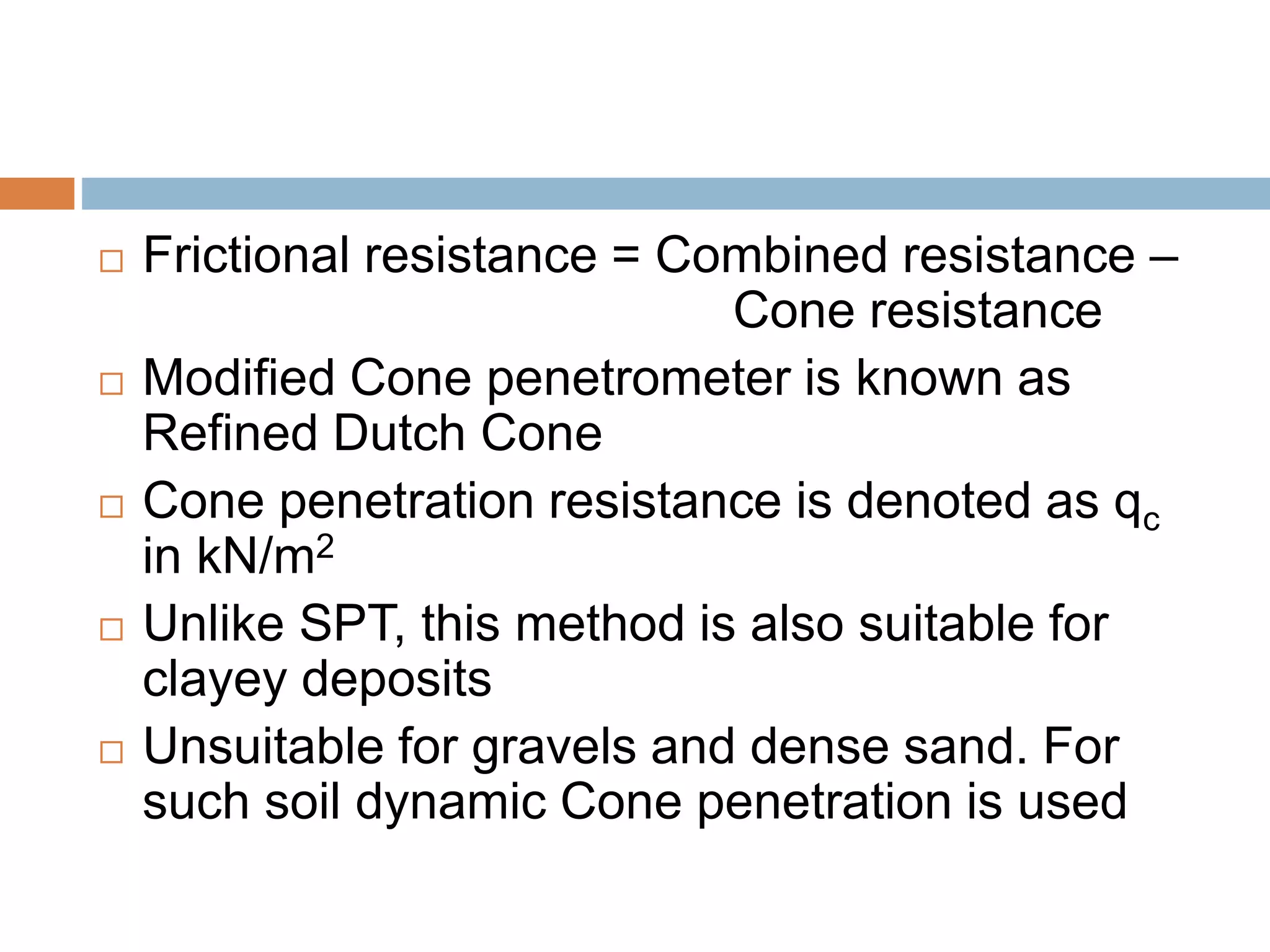  Frictional resistance = Combined resistance –
Cone resistance
 Modified Cone penetrometer is known as
Refined Dutch Cone
 Cone penetration resistance is denoted as qc
in kN/m2
 Unlike SPT, this method is also suitable for
clayey deposits
 Unsuitable for gravels and dense sand. For
such soil dynamic Cone penetration is used
 
