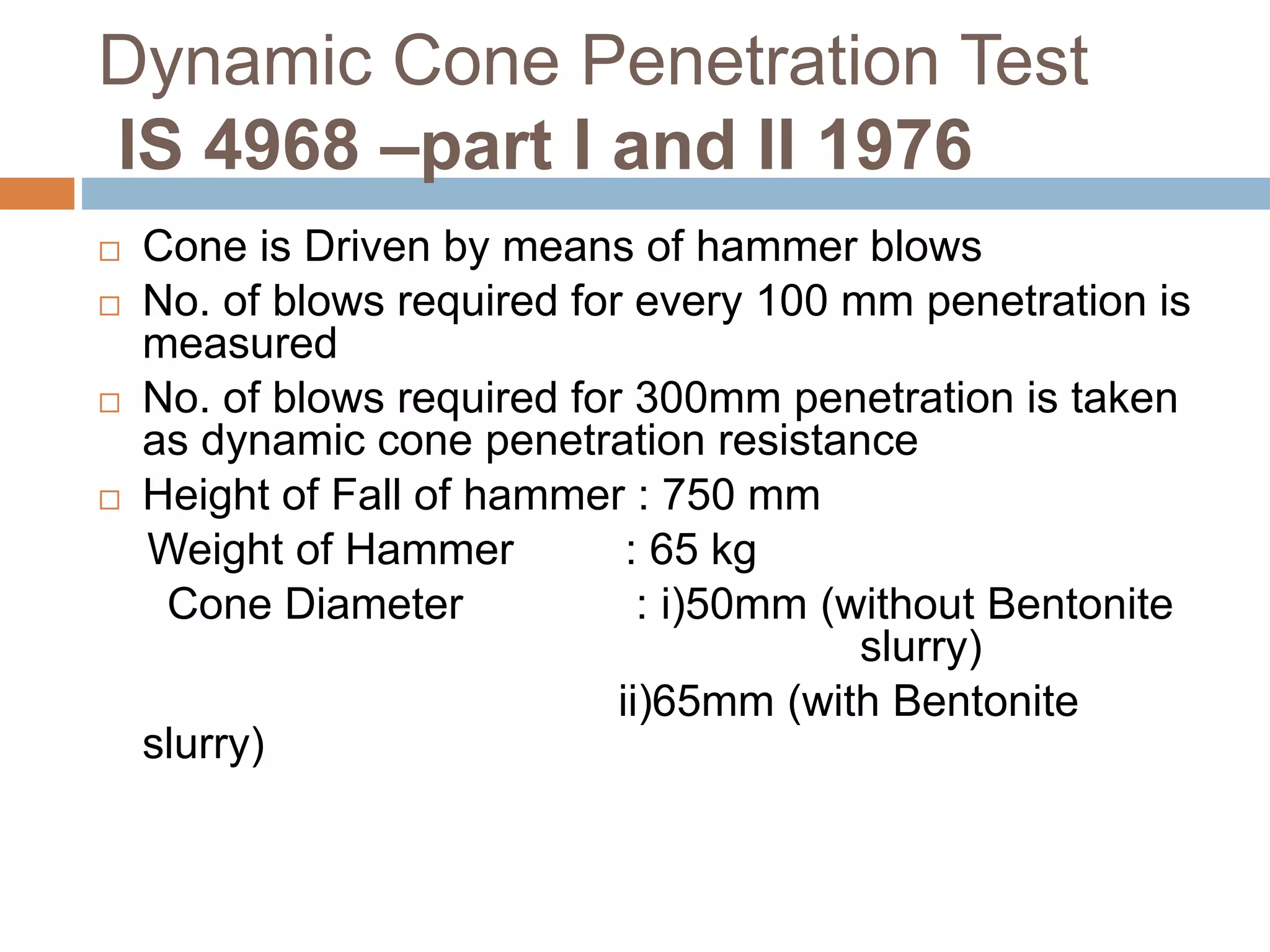 Dynamic Cone Penetration Test
IS 4968 –part I and II 1976
 Cone is Driven by means of hammer blows
 No. of blows required for every 100 mm penetration is
measured
 No. of blows required for 300mm penetration is taken
as dynamic cone penetration resistance
 Height of Fall of hammer : 750 mm
Weight of Hammer : 65 kg
Cone Diameter : i)50mm (without Bentonite
slurry)
ii)65mm (with Bentonite
slurry)
 
