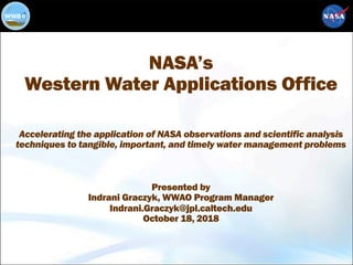NASA’s
Western Water Applications Office
Accelerating the application of NASA observations and scientific analysis
techniques to tangible, important, and timely water management problems
Presented by
Indrani Graczyk, WWAO Program Manager
Indrani.Graczyk@jpl.caltech.edu
October 18, 2018
 