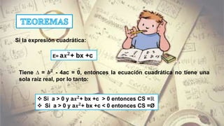  Si a > 0 y a𝒙 𝟐+ bx +c > 0 entonces CS =ℝ
 Si a > 0 y a𝒙 𝟐+ bx +c < 0 entonces CS =Ø
E= a𝒙 𝟐
+ bx +c
Si la expresión cuadrática:
Tiene ∆ = 𝒃 𝟐
- 4ac = 0, entonces la ecuación cuadrática no tiene una
sola raíz real, por lo tanto:
 