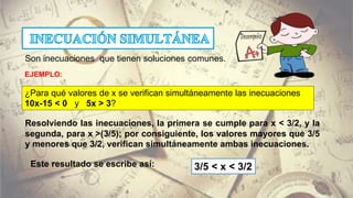 Son inecuaciones que tienen soluciones comunes.
¿Para qué valores de x se verifican simultáneamente las inecuaciones
10x-15 < 0 y 5x > 3?
Resolviendo las inecuaciones, la primera se cumple para x < 3/2, y la
segunda, para x >(3/5); por consiguiente, los valores mayores que 3/5
y menores que 3/2, verifican simultáneamente ambas inecuaciones.
Este resultado se escribe así: 3/5 < x < 3/2
EJEMPLO:
 