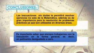 Las inecuaciones sin dudas te permitirá resolver
ejercicios no solo de la Matemática, además es de
gran importancia para la resolución de problemas
prácticos ya que son utilizados en diversas áreas.
Es importante saber que siempre trabajamos con la
inecuación en la forma general, es decir,
un polinomio desigualado a cero.
 