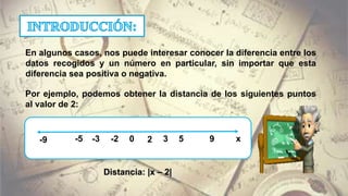 En algunos casos, nos puede interesar conocer la diferencia entre los
datos recogidos y un número en particular, sin importar que esta
diferencia sea positiva o negativa.
Por ejemplo, podemos obtener la distancia de los siguientes puntos
al valor de 2:
2 3 5 90-2 x-3-5-9
Distancia: |x – 2|
 