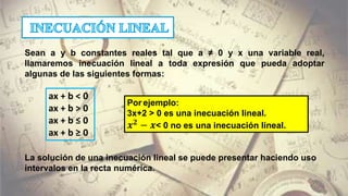 Sean a y b constantes reales tal que a ≠ 0 y x una variable real,
llamaremos inecuación lineal a toda expresión que pueda adoptar
algunas de las siguientes formas:
ax + b < 0
ax + b > 0
ax + b ≤ 0
ax + b ≥ 0
Por ejemplo:
3x+2 > 0 es una inecuación lineal.
𝒙 𝟐
− 𝒙< 0 no es una inecuación lineal.
La solución de una inecuación lineal se puede presentar haciendo uso
intervalos en la recta numérica.
 