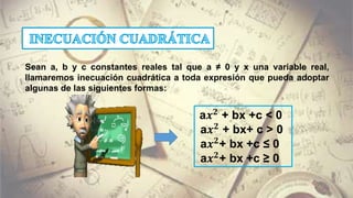 Sean a, b y c constantes reales tal que a ≠ 0 y x una variable real,
llamaremos inecuación cuadrática a toda expresión que pueda adoptar
algunas de las siguientes formas:
a𝒙 𝟐
+ bx +c < 0
a𝒙 𝟐
+ bx+ c > 0
a𝒙 𝟐
+ bx +c ≤ 0
a𝒙 𝟐
+ bx +c ≥ 0
 