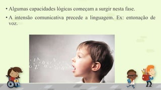 • Algumas capacidades lógicas começam a surgir nesta fase.
• A intensão comunicativa precede a linguagem. Ex: entonação de
voz.
 