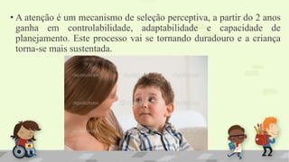 • A atenção é um mecanismo de seleção perceptiva, a partir do 2 anos
ganha em controlabilidade, adaptabilidade e capacidade de
planejamento. Este processo vai se tornando duradouro e a criança
torna-se mais sustentada.
 