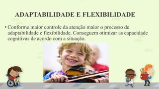ADAPTABILIDADE E FLEXIBILIDADE
• Conforme maior controle da atenção maior o processo de
adaptabilidade e flexibilidade. Conseguem otimizar as capacidade
cognitivas de acordo com a situação.
 