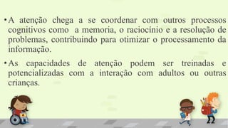•A atenção chega a se coordenar com outros processos
cognitivos como a memoria, o raciocínio e a resolução de
problemas, contribuindo para otimizar o processamento da
informação.
•As capacidades de atenção podem ser treinadas e
potencializadas com a interação com adultos ou outras
crianças.
 