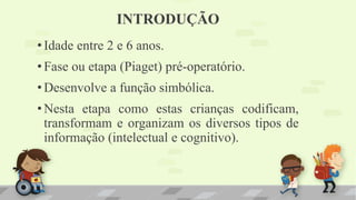 INTRODUÇÃO
•Idade entre 2 e 6 anos.
•Fase ou etapa (Piaget) pré-operatório.
•Desenvolve a função simbólica.
•Nesta etapa como estas crianças codificam,
transformam e organizam os diversos tipos de
informação (intelectual e cognitivo).
 