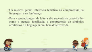 • Os roteiros geram inferência temática na compreensão da
linguagem e na lembrança.
• Para a aprendizagem da leitura são necessárias capacidades
como a atenção focalizada, a compreensão de símbolos
arbitrários e a linguagem oral bem desenvolvida.
 