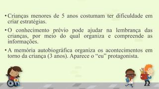 •Crianças menores de 5 anos costumam ter dificuldade em
criar estratégias.
•O conhecimento prévio pode ajudar na lembrança das
crianças, por meio do qual organiza e compreende as
informações.
•A memória autobiográfica organiza os acontecimentos em
torno da criança (3 anos). Aparece o “eu” protagonista.
 