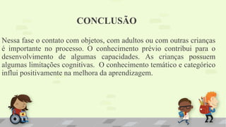 CONCLUSÃO
Nessa fase o contato com objetos, com adultos ou com outras crianças
é importante no processo. O conhecimento prévio contribui para o
desenvolvimento de algumas capacidades. As crianças possuem
algumas limitações cognitivas. O conhecimento temático e categórico
influi positivamente na melhora da aprendizagem.
 
