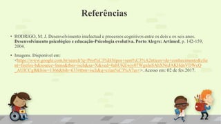 Referências
• RODRIGO, M. J. Desenvolvimento intelectual e processos cognitivos entre os dois e os seis anos.
Desenvolvimento psicológico e educação-Psicologia evolutiva. Porto Alegre: Artimed, p. 142-159,
2004.
• Imagens. Disponível em:
<https://www.google.com.br/search?q=Prot%C3%B3tipos+sem%C3%A2nticos+do+conhecimento&clie
nt=firefox-b&source=lnms&tbm=isch&sa=X&ved=0ahUKEwjy07WgnInSAhXNnJAKHdnVDWcQ
_AUICCgB&biw=1366&bih=633#tbm=isch&q=crian%C3%A7as+>. Acesso em: 02 de fev.2017.
 