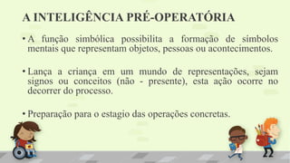• A função simbólica possibilita a formação de símbolos
mentais que representam objetos, pessoas ou acontecimentos.
• Lança a criança em um mundo de representações, sejam
signos ou conceitos (não - presente), esta ação ocorre no
decorrer do processo.
• Preparação para o estagio das operações concretas.
A INTELIGÊNCIA PRÉ-OPERATÓRIA
 
